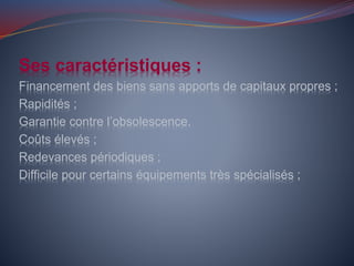 Ses caractéristiques :
Financement des biens sans apports de capitaux propres ;
Rapidités ;
Garantie contre l’obsolescence.
Coûts élevés ;
Redevances périodiques ;
Difficile pour certains équipements très spécialisés ;
 