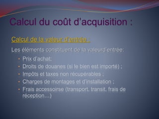 Calcul de la valeur d’entrée :
Les éléments constituent de la valeurd’entrée:
• Prix d’achat;
• Droits de douanes (si le bien est importé) ;
• Impôts et taxes non récupérables ;
• Charges de montages et d’installation ;
• Frais accessoirse (transport, transit, frais de
réception…)
 