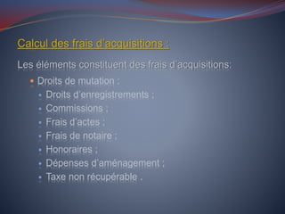 Calcul des frais d’acquisitions :
Les éléments constituent des frais d’acquisitions:
 Droits de mutation :
 Droits d’enregistrements ;
 Commissions ;
 Frais d’actes ;
 Frais de notaire ;
 Honoraires ;
 Dépenses d’aménagement ;
 Taxe non récupérable .
 