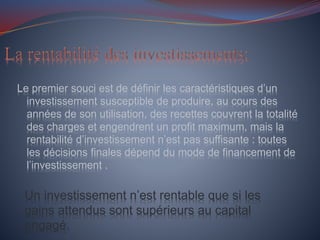 Le premier souci est de définir les caractéristiques d’un
investissement susceptible de produire, au cours des
années de son utilisation, des recettes couvrent la totalité
des charges et engendrent un profit maximum, mais la
rentabilité d’investissement n’est pas suffisante : toutes
les décisions finales dépend du mode de financement de
l’investissement .
Un investissement n’est rentable que si les
gains attendus sont supérieurs au capital
engagé.
 