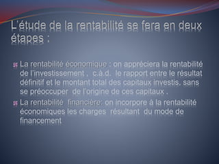 La rentabilité économique : on appréciera la rentabilité
de l’investissement , c.à.d. le rapport entre le résultat
définitif et le montant total des capitaux investis, sans
se préoccuper de l’origine de ces capitaux .
La rentabilité financière: on incorpore à la rentabilité
économiques les charges résultant du mode de
financement
 