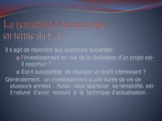 Il s’agit de répondre aux questions suivantes:
l’investissement en vue de la réalisation d’un projet est-
il opportun ?
Est-il susceptible de dégager un profit intéressant ?
Généralement, un investissement a une durée de vie de
plusieurs années . Aussi , pour apprécier sa rentabilité, est-
il naturel d’avoir recours à la technique d’actualisation .
 