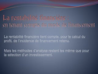 La rentabilité financière tient compte, pour le calcul du
profit, de l’incidence de financement retenu.
Mais les méthodes d’analyse restent les même que pour
la sélection d’un investissement.
 