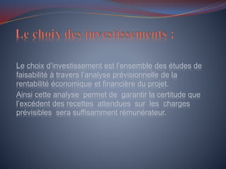 Le choix d’investissement est l’ensemble des études de
faisabilité à travers l’analyse prévisionnelle de la
rentabilité économique et financière du projet.
Ainsi cette analyse permet de garantir la certitude que
l’excédent des recettes attendues sur les charges
prévisibles sera suffisamment rémunérateur.
 