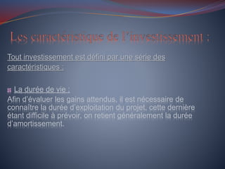 Tout investissement est défini par une série des
caractéristiques :
La durée de vie :
Afin d’évaluer les gains attendus, il est nécessaire de
connaître la durée d’exploitation du projet, cette dernière
étant difficile à prévoir, on retient généralement la durée
d’amortissement.
 