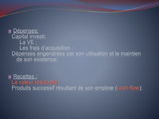 Dépenses:
Capital investi:
La VE ;
Les frais d’acquisition ;
Dépenses engendrées par son utilisation et le maintien
de son existence;
Recettes :
La valeur résiduelle.
Produits successif résultant de son emploie (cash-flow);
 