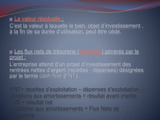 La valeur résiduelle :
C’est la valeur à laquelle le bien, objet d’investissement ,
à la fin de sa durée d’utilisation, peut être cédé.
Les flux nets de trésorerie (cash-flow) générés par le
projet :
L’entreprise attend d’un projet d’investissement des
rentrées nettes d’argent (recettes - dépenses) désignées
par le terme cash-flow (FNT)
FNT= recettes d’exploitation – dépenses d’exploitation –
dotations aux amortissements = résultat avant impôts
- I/S = résultat net
+ dotation aux amortissements = Flux Nets de
Trésorerie
 