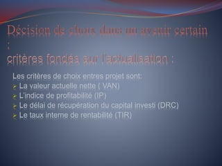 Les critères de choix entres projet sont:
 La valeur actuelle nette ( VAN)
 L’indice de profitabilité (IP)
 Le délai de récupération du capital investi (DRC)
 Le taux interne de rentabilité (TIR)
 