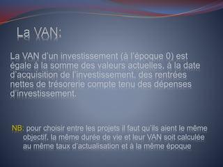 La VAN d’un investissement (à l’époque 0) est
égale à la somme des valeurs actuelles, à la date
d’acquisition de l’investissement, des rentrées
nettes de trésorerie compte tenu des dépenses
d’investissement.
NB: pour choisir entre les projets il faut qu’ils aient le même
objectif, la même durée de vie et leur VAN soit calculée
au même taux d’actualisation et à la même époque
 