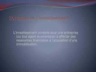 L’investissement consiste pour une entreprise
(ou tout agent économique) à affecter des
ressources financières à l’acquisition d’une
immobilisation.
 