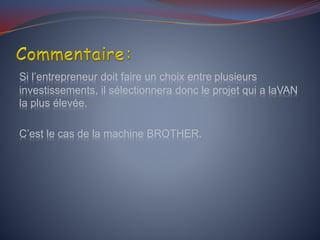 Si l’entrepreneur doit faire un choix entre plusieurs
investissements, il sélectionnera donc le projet qui a laVAN
la plus élevée.
C’est le cas de la machine BROTHER.
 