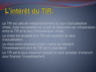 Le TIR est calculé indépendanement du taux d’actualisation
choisi, mais l’acceptation du projet se détermine par comparaison
entre le TIR et le taux d’actualisation choisi.
Le projet est accepté si le TIR est supérieur au taux
d’actualisation.
Le choix entre plusieurs projet s’opère en retenant
l’investissement dont de TIR est le plus élevé
Le TIR est le taux maximum auquel on peut accepter d’emprunt
pour financer l’investissement
 