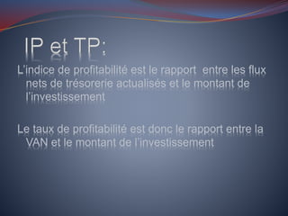 L’indice de profitabilité est le rapport entre les flux
nets de trésorerie actualisés et le montant de
l’investissement
Le taux de profitabilité est donc le rapport entre la
VAN et le montant de l’investissement
 