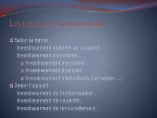Selon la forme :
Investissement matériel ou corporel ;
Investissement immatériel :
Investissement incorporel ;
Investissement financier;
Investissement intellectuels (formation …)
Selon l’objectif :
Investissement de modernisation ;
Investissement de capacité ;
Investissement de renouvellement ;
 