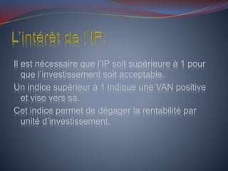 Il est nécessaire que l’IP soit supérieure à 1 pour
que l’investissement soit acceptable.
Un indice supérieur à 1 indique une VAN positive
et vise vers sa.
Cet indice permet de dégager la rentabilité par
unité d’investissement.
 