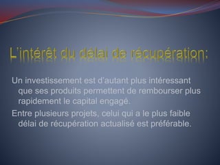 Un investissement est d’autant plus intéressant
que ses produits permettent de rembourser plus
rapidement le capital engagé.
Entre plusieurs projets, celui qui a le plus faible
délai de récupération actualisé est préférable.
 