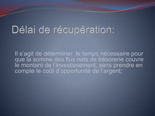 Il s’agit de déterminer le temps nécessaire pour
que la somme des flux nets de trésorerie couvre
le montant de l’investissement, sans prendre en
compte le coût d’opportunité de l’argent;
 