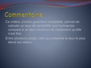 Ce critère, d’ordre purement comptable, permet de
calculer un taux de rentabilité que l’entreprise
compare à un taux minimum de rendement qu’elle
s’est fixé.
Entre plusieurs projet, celui qui présente le taux le plus
élevé est retenu.
 