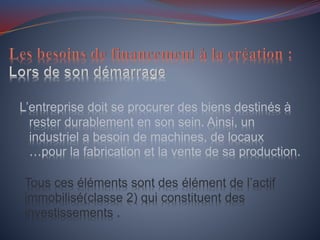 L’entreprise doit se procurer des biens destinés à
rester durablement en son sein. Ainsi, un
industriel a besoin de machines, de locaux
…pour la fabrication et la vente de sa production.
Tous ces éléments sont des élément de l’actif
immobilisé(classe 2) qui constituent des
investissements .
 