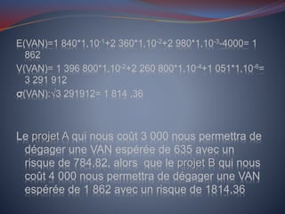 E(VAN)=1 840*1,10-1+2 360*1,10-2+2 980*1,10-3-4000= 1
862
V(VAN)= 1 396 800*1,10-2+2 260 800*1,10-4+1 051*1,10-6=
3 291 912
σ(VAN):√3 291912= 1 814 ,36
Le projet A qui nous coût 3 000 nous permettra de
dégager une VAN espérée de 635 avec un
risque de 784,82, alors que le projet B qui nous
coût 4 000 nous permettra de dégager une VAN
espérée de 1 862 avec un risque de 1814,36
 