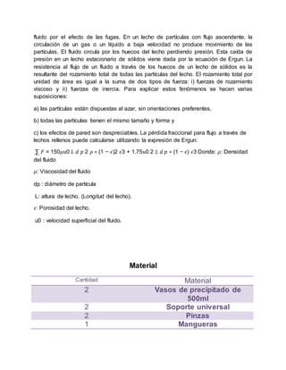 fluido por el efecto de las fugas. En un lecho de partículas con flujo ascendente, la
circulación de un gas o un líquido a baja velocidad no produce movimiento de las
partículas. El fluido circula por los huecos del lecho perdiendo presión. Esta caída de
presión en un lecho estacionario de sólidos viene dada por la ecuación de Ergun. La
resistencia al flujo de un fluido a través de los huecos de un lecho de sólidos es la
resultante del rozamiento total de todas las partículas del lecho. El rozamiento total por
unidad de área es igual a la suma de dos tipos de fuerza: i) fuerzas de rozamiento
viscoso y ii) fuerzas de inercia. Para explicar estos fenómenos se hacen varias
suposiciones:
a) las partículas están dispuestas al azar, sin orientaciones preferentes,
b) todas las partículas tienen el mismo tamaño y forma y
c) los efectos de pared son despreciables. La pérdida fraccional para flujo a través de
lechos rellenos puede calcularse utilizando la expresión de Ergun:
∑ 𝐹 = 150𝜇𝑢0 𝐿 𝑑 𝑝 2 𝜌 ∗ (1 − 𝜖)2 𝜖3 + 1.75𝑢0 2 𝐿 𝑑 𝑝 ∗ (1 − 𝜖) 𝜖3 Donde: 𝜌: Densidad
del fluido
𝜇: Viscosidad del fluido
dp : diámetro de partícula
L: altura de lecho. (Longitud del lecho).
𝜖: Porosidad del lecho.
u0 : velocidad superficial del fluido.
Material
Cantidad Material
2 Vasos de precipitado de
500ml
2 Soporte universal
2 Pinzas
1 Mangueras
 