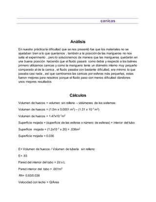 canicas
Análisis
En nuestra práctica la dificultad que se nos presentó fue que los materiales no se
ajustaban bien a lo que queríamos , también a la posición de las mangueras no nos
salía el experimento , pero lo solucionamos de manera que las mangueras quedarán en
una buena posición haciendo que el fluido pasará como debía y respecto a los balines
primero utilizamos canicas y como la manguera tenía un diámetro interno muy pequeño
comparado al de la canica , el fluido pasaba con bastante dificultad, era mínimo lo que
pasaba casi nada , así que cambiamos las canicas por esferas más pequeñas, estas
fueron mejores para nosotros porque el fluido paso con menos dificultad dándonos
unos mejores resultados
Cálculos
Volumen de huecos = volumen sin relleno – volúmenes de los sistemas
Volumen de huecos = (1.5m x 0.0001 m2) – (1.31 x 10-7 m3)
Volumen de huecos = 1.47x10-7m3
Superficie mojada = (superficie de las esferas x número de esferas) + interior del tubo
Superficie mojada = (1.2x10-7 x 20) + .036m2
Superficie mojada = 0.036
E= Volumen de huecos / Volumen de tubería sin relleno
E= .93
Pared del interior del tubo = 2d x L
Pared interior del tubo = .001m2
Rh= 0.93/0.036
Velocidad con lecho = Q/Área
 