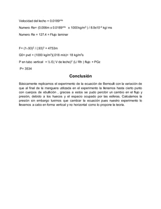 Velocidad del lecho = 0.0189m/s
Numero Re= (0.006m x 0.0189m/s x 1000kg/m3 ) / 8.9x10-4 kg/ ms
Numero Re = 127.4 = Flujo laminar
F= (1-.93)2 / (.93)3 = 4753m
G0= pvd = (1000 kg/m3)(.018 m/s)= 18 kg/m2s
P en tubo vertical = ½ E( V de lecho)2 (L/ Rh ) flujo + PGz
P= 3534
Conclusión
Básicamente replicamos el experimento de la ecuación de Bernoulli con la variación de
que al final de la manguera utilizada en el experimento la llenamos hasta cierto punto
con cuerpos de ebullición , gracias a estos se pudo percibir un cambio en el flujo y
presión, debido a los huecos y el espacio ocupado por las esferas. Calculamos la
presión sin embargo tuvimos que cambiar la ecuación pues nuestro experimento lo
llevamos a cabo en forma vertical y no horizontal como lo propone la teoría.
 