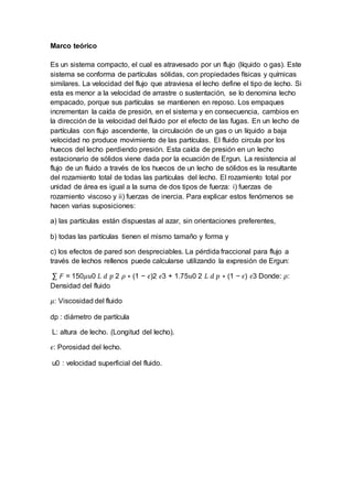 Marco teórico
Es un sistema compacto, el cual es atravesado por un flujo (líquido o gas). Este
sistema se conforma de partículas sólidas, con propiedades físicas y químicas
similares. La velocidad del flujo que atraviesa el lecho define el tipo de lecho. Si
esta es menor a la velocidad de arrastre o sustentación, se lo denomina lecho
empacado, porque sus partículas se mantienen en reposo. Los empaques
incrementan la caída de presión, en el sistema y en consecuencia, cambios en
la dirección de la velocidad del fluido por el efecto de las fugas. En un lecho de
partículas con flujo ascendente, la circulación de un gas o un líquido a baja
velocidad no produce movimiento de las partículas. El fluido circula por los
huecos del lecho perdiendo presión. Esta caída de presión en un lecho
estacionario de sólidos viene dada por la ecuación de Ergun. La resistencia al
flujo de un fluido a través de los huecos de un lecho de sólidos es la resultante
del rozamiento total de todas las partículas del lecho. El rozamiento total por
unidad de área es igual a la suma de dos tipos de fuerza: i) fuerzas de
rozamiento viscoso y ii) fuerzas de inercia. Para explicar estos fenómenos se
hacen varias suposiciones:
a) las partículas están dispuestas al azar, sin orientaciones preferentes,
b) todas las partículas tienen el mismo tamaño y forma y
c) los efectos de pared son despreciables. La pérdida fraccional para flujo a
través de lechos rellenos puede calcularse utilizando la expresión de Ergun:
∑ 𝐹 = 150𝜇𝑢0 𝐿 𝑑 𝑝 2 𝜌 ∗ (1 − 𝜖)2 𝜖3 + 1.75𝑢0 2 𝐿 𝑑 𝑝 ∗ (1 − 𝜖) 𝜖3 Donde: 𝜌:
Densidad del fluido
𝜇: Viscosidad del fluido
dp : diámetro de partícula
L: altura de lecho. (Longitud del lecho).
𝜖: Porosidad del lecho.
u0 : velocidad superficial del fluido.
 