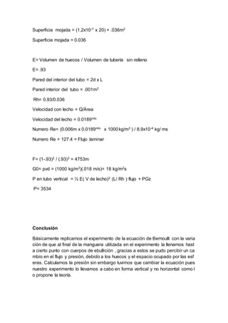 Superficie mojada = (1.2x10-7 x 20) + .036m2
Superficie mojada = 0.036
E= Volumen de huecos / Volumen de tubería sin relleno
E= .93
Pared del interior del tubo = 2d x L
Pared interior del tubo = .001m2
Rh= 0.93/0.036
Velocidad con lecho = Q/Área
Velocidad del lecho = 0.0189m/s
Numero Re= (0.006m x 0.0189m/s x 1000kg/m3 ) / 8.9x10-4 kg/ ms
Numero Re = 127.4 = Flujo laminar
F= (1-.93)2 / (.93)3 = 4753m
G0= pvd = (1000 kg/m3)(.018 m/s)= 18 kg/m2s
P en tubo vertical = ½ E( V de lecho)2 (L/ Rh ) flujo + PGz
P= 3534
Conclusión
Básicamente replicamos el experimento de la ecuación de Bernoulli con la varia
ción de que al final de la manguera utilizada en el experimento la llenamos hast
a cierto punto con cuerpos de ebullición , gracias a estos se pudo percibir un ca
mbio en el flujo y presión, debido a los huecos y el espacio ocupado por las esf
eras. Calculamos la presión sin embargo tuvimos que cambiar la ecuación pues
nuestro experimento lo llevamos a cabo en forma vertical y no horizontal como l
o propone la teoría.
 
