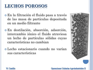 LECHOS POROSOS
 En la filtración el fluido pasa a través
de las masa de partículas depositada
en un medio filtrante
 En destilación, absorción, adsorción,
intercambio iónico el fluido atraviesa
un lecho de partículas sólidas cuyas
características no cambian
 Lecho estacionario cuando no varían
sus características
 
