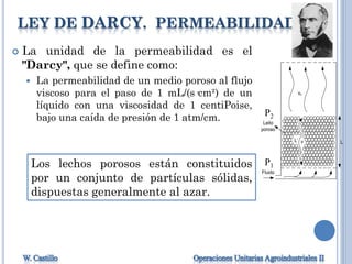 LEY DE DARCY. PERMEABILIDAD
 La unidad de la permeabilidad es el
"Darcy", que se define como:
 La permeabilidad de un medio poroso al flujo
viscoso para el paso de 1 mL/(s·cm²) de un
líquido con una viscosidad de 1 centiPoise,
bajo una caída de presión de 1 atm/cm.
Fluido
Leito
poroso
vc
v LL’
P1
P2
Los lechos porosos están constituidos
por un conjunto de partículas sólidas,
dispuestas generalmente al azar.
 