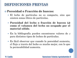 DEFINICIONES PREVIAS
 Porosidad o Fracción de huecos:
 El lecho de partículas no es compacto, sino que
existen zonas libres de partículas.
 Porosidad del lecho o fracción de huecos ()
como el volumen del lecho no ocupado por el
material sólido.
 En la bibliografía pueden encontrarse valores de 
para distintos tipos de lechos de partículas.
 Es fácil observar que cuando la porosidad aumenta,
el flujo a través del lecho es mucho mejor, con lo que
la permeabilidad aumenta.
 