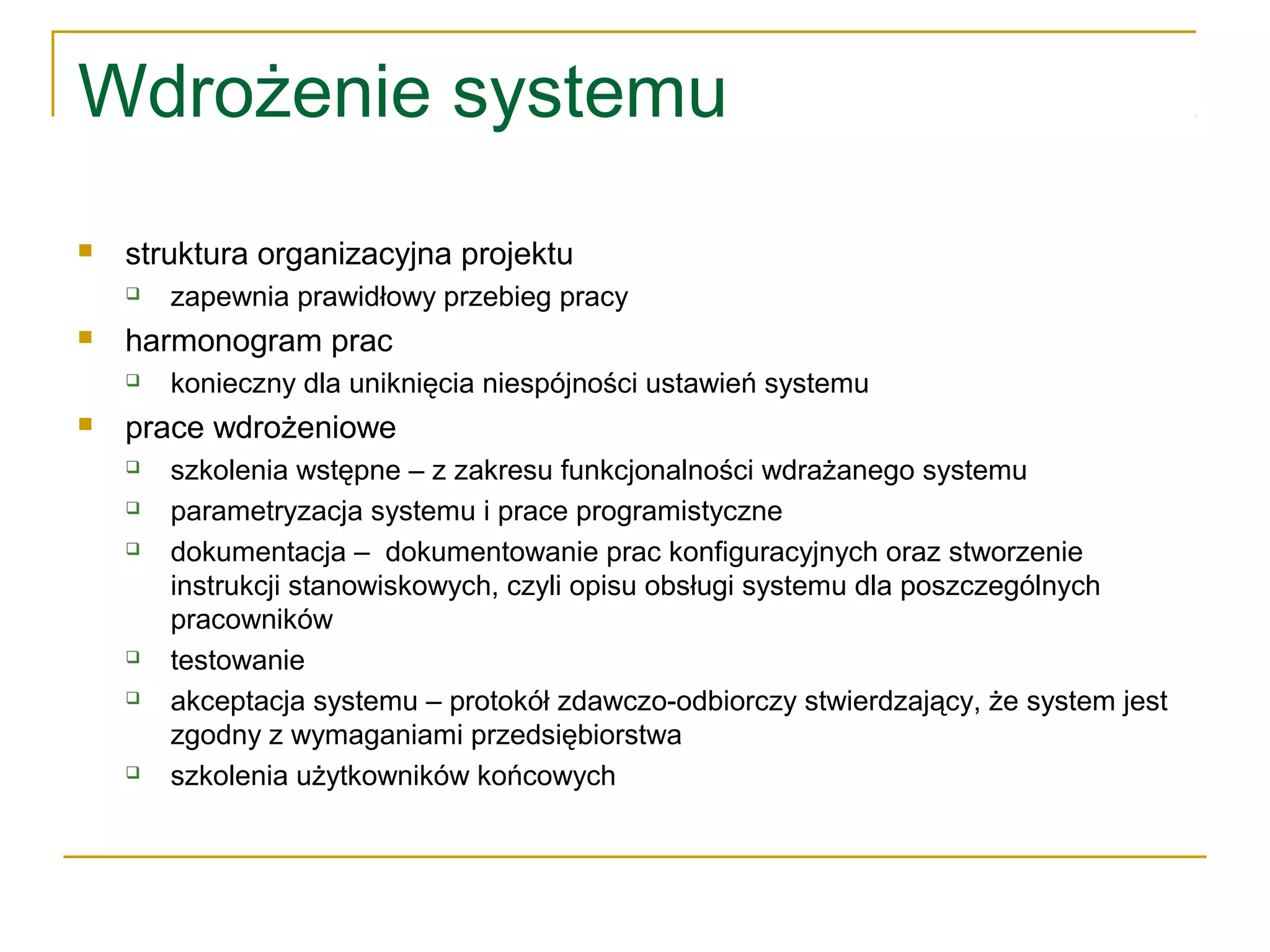 Wdrożenie systemu
 struktura organizacyjna projektu
 zapewnia prawidłowy przebieg pracy
 harmonogram prac
 konieczny dla uniknięcia niespójności ustawień systemu
 prace wdrożeniowe
 szkolenia wstępne – z zakresu funkcjonalności wdrażanego systemu
 parametryzacja systemu i prace programistyczne
 dokumentacja – dokumentowanie prac konfiguracyjnych oraz stworzenie
instrukcji stanowiskowych, czyli opisu obsługi systemu dla poszczególnych
pracowników
 testowanie
 akceptacja systemu – protokół zdawczo-odbiorczy stwierdzający, że system jest
zgodny z wymaganiami przedsiębiorstwa
 szkolenia użytkowników końcowych
 