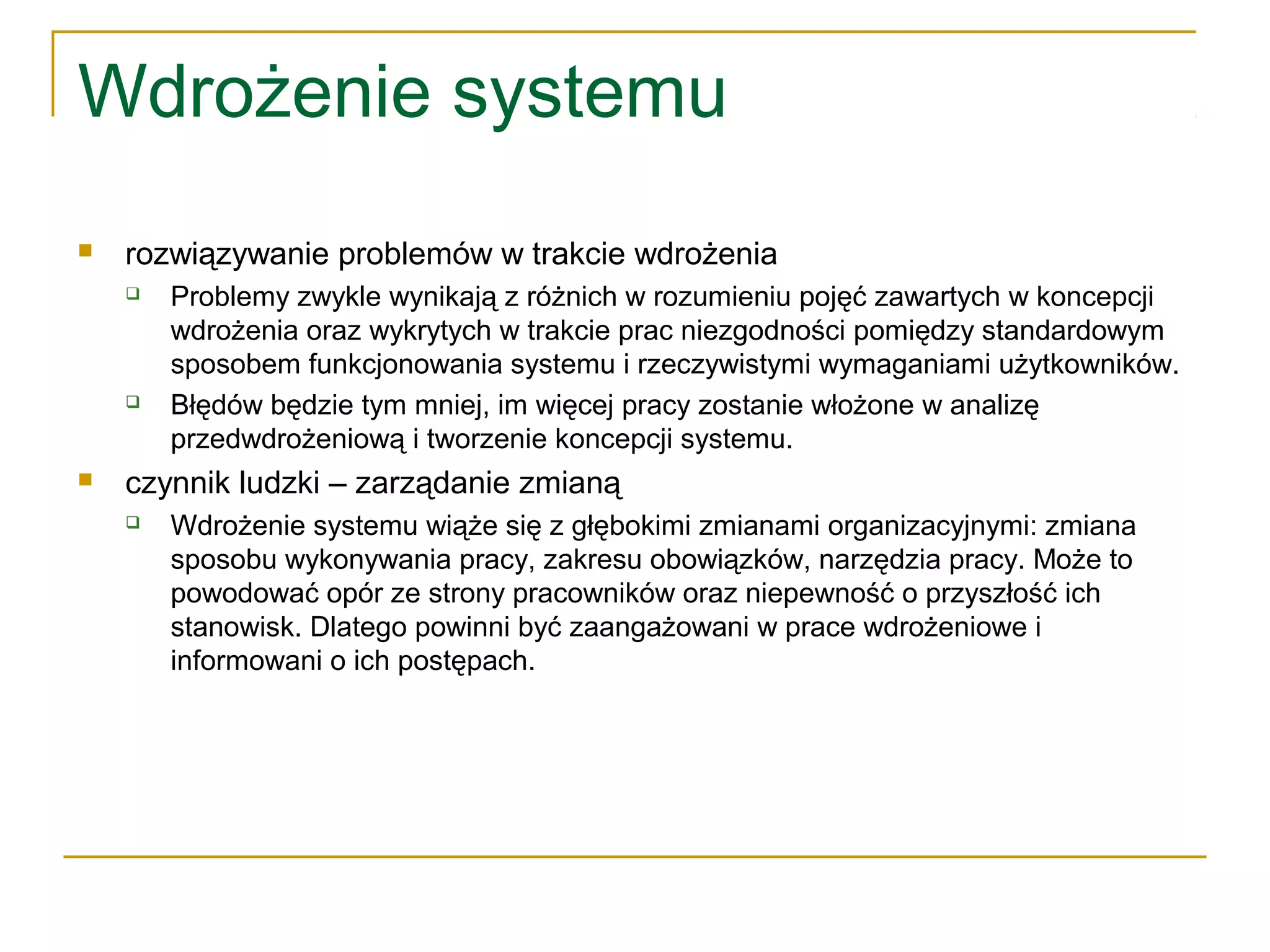 Wdrożenie systemu
 rozwiązywanie problemów w trakcie wdrożenia
 Problemy zwykle wynikają z różnich w rozumieniu pojęć zawartych w koncepcji
wdrożenia oraz wykrytych w trakcie prac niezgodności pomiędzy standardowym
sposobem funkcjonowania systemu i rzeczywistymi wymaganiami użytkowników.
 Błędów będzie tym mniej, im więcej pracy zostanie włożone w analizę
przedwdrożeniową i tworzenie koncepcji systemu.
 czynnik ludzki – zarządanie zmianą
 Wdrożenie systemu wiąże się z głębokimi zmianami organizacyjnymi: zmiana
sposobu wykonywania pracy, zakresu obowiązków, narzędzia pracy. Może to
powodować opór ze strony pracowników oraz niepewność o przyszłość ich
stanowisk. Dlatego powinni być zaangażowani w prace wdrożeniowe i
informowani o ich postępach.
 