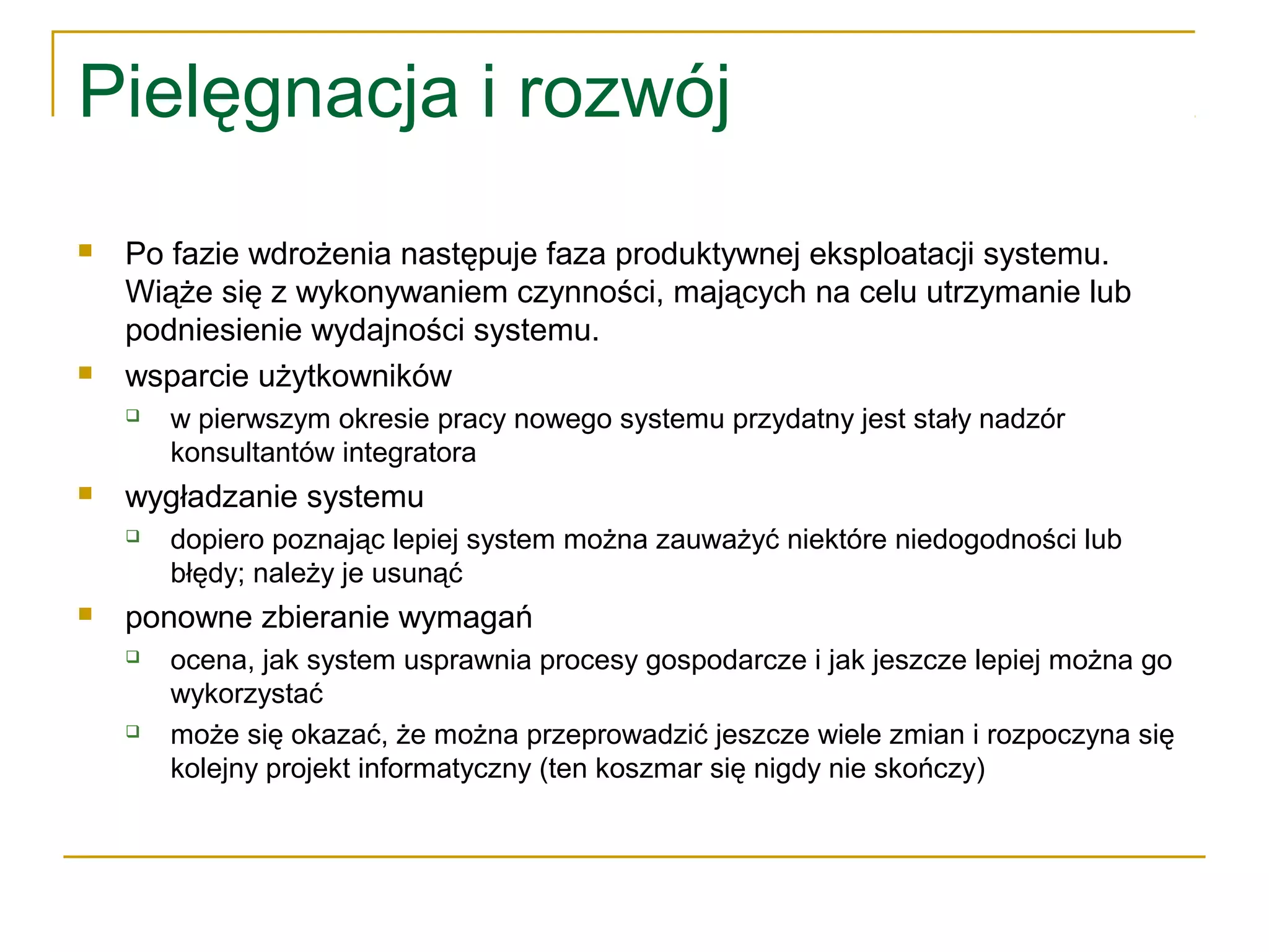 Pielęgnacja i rozwój
 Po fazie wdrożenia następuje faza produktywnej eksploatacji systemu.
Wiąże się z wykonywaniem czynności, mających na celu utrzymanie lub
podniesienie wydajności systemu.
 wsparcie użytkowników
 w pierwszym okresie pracy nowego systemu przydatny jest stały nadzór
konsultantów integratora
 wygładzanie systemu
 dopiero poznając lepiej system można zauważyć niektóre niedogodności lub
błędy; należy je usunąć
 ponowne zbieranie wymagań
 ocena, jak system usprawnia procesy gospodarcze i jak jeszcze lepiej można go
wykorzystać
 może się okazać, że można przeprowadzić jeszcze wiele zmian i rozpoczyna się
kolejny projekt informatyczny (ten koszmar się nigdy nie skończy)
 