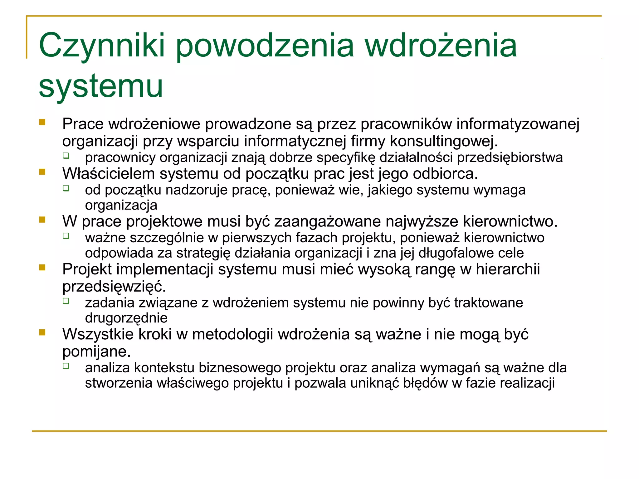 Czynniki powodzenia wdrożenia
systemu
 Prace wdrożeniowe prowadzone są przez pracowników informatyzowanej
organizacji przy wsparciu informatycznej firmy konsultingowej.
 pracownicy organizacji znają dobrze specyfikę działalności przedsiębiorstwa
 Właścicielem systemu od początku prac jest jego odbiorca.
 od początku nadzoruje pracę, ponieważ wie, jakiego systemu wymaga
organizacja
 W prace projektowe musi być zaangażowane najwyższe kierownictwo.
 ważne szczególnie w pierwszych fazach projektu, ponieważ kierownictwo
odpowiada za strategię działania organizacji i zna jej długofalowe cele
 Projekt implementacji systemu musi mieć wysoką rangę w hierarchii
przedsięwzięć.
 zadania związane z wdrożeniem systemu nie powinny być traktowane
drugorzędnie
 Wszystkie kroki w metodologii wdrożenia są ważne i nie mogą być
pomijane.
 analiza kontekstu biznesowego projektu oraz analiza wymagań są ważne dla
stworzenia właściwego projektu i pozwala uniknąć błędów w fazie realizacji
 