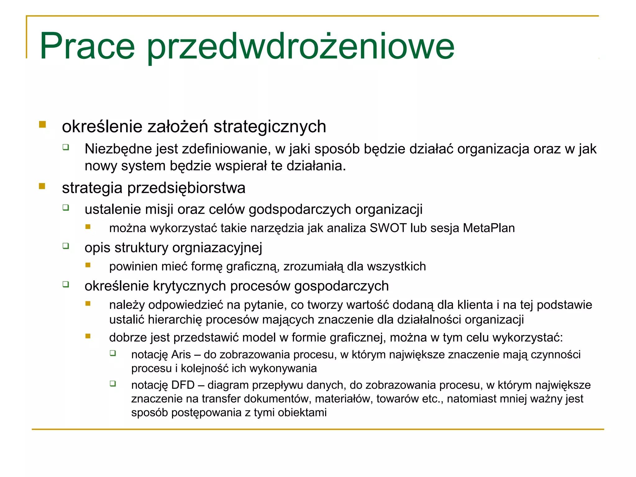 Prace przedwdrożeniowe
 określenie założeń strategicznych
 Niezbędne jest zdefiniowanie, w jaki sposób będzie działać organizacja oraz w jak
nowy system będzie wspierał te działania.
 strategia przedsiębiorstwa
 ustalenie misji oraz celów godspodarczych organizacji
 można wykorzystać takie narzędzia jak analiza SWOT lub sesja MetaPlan
 opis struktury orgniazacyjnej
 powinien mieć formę graficzną, zrozumiałą dla wszystkich
 określenie krytycznych procesów gospodarczych
 należy odpowiedzieć na pytanie, co tworzy wartość dodaną dla klienta i na tej podstawie
ustalić hierarchię procesów mających znaczenie dla działalności organizacji
 dobrze jest przedstawić model w formie graficznej, można w tym celu wykorzystać:
 notację Aris – do zobrazowania procesu, w którym największe znaczenie mają czynności
procesu i kolejność ich wykonywania
 notację DFD – diagram przepływu danych, do zobrazowania procesu, w którym największe
znaczenie na transfer dokumentów, materiałów, towarów etc., natomiast mniej ważny jest
sposób postępowania z tymi obiektami
 