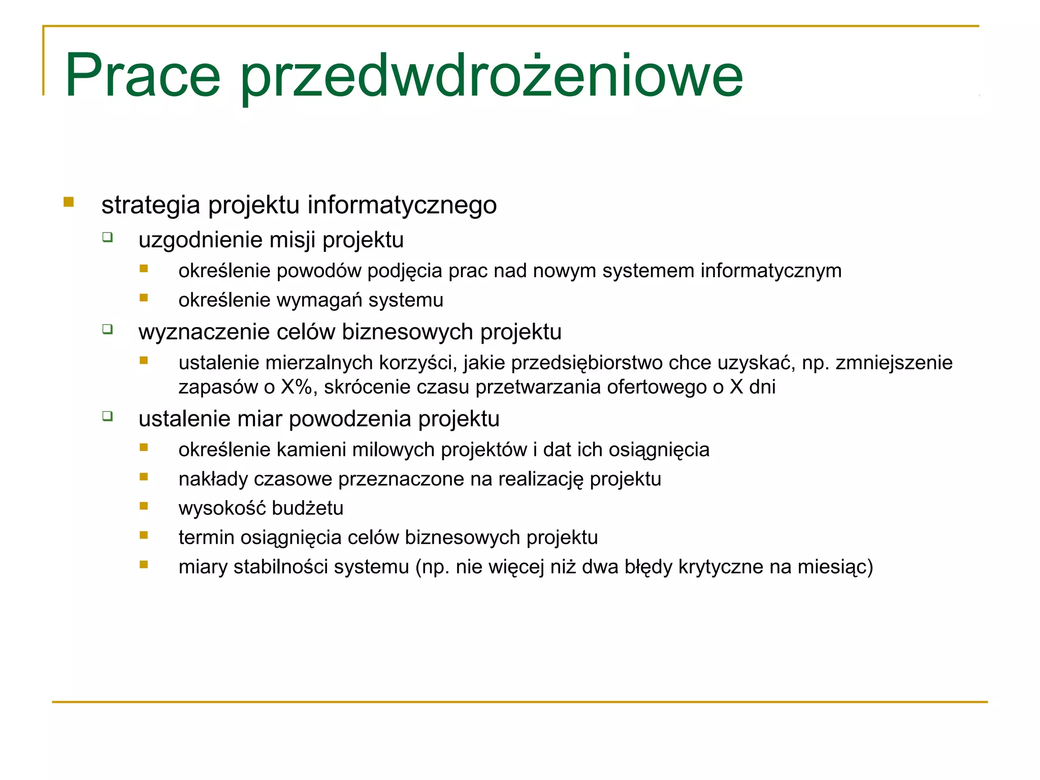 Prace przedwdrożeniowe
 strategia projektu informatycznego
 uzgodnienie misji projektu
 określenie powodów podjęcia prac nad nowym systemem informatycznym
 określenie wymagań systemu
 wyznaczenie celów biznesowych projektu
 ustalenie mierzalnych korzyści, jakie przedsiębiorstwo chce uzyskać, np. zmniejszenie
zapasów o X%, skrócenie czasu przetwarzania ofertowego o X dni
 ustalenie miar powodzenia projektu
 określenie kamieni milowych projektów i dat ich osiągnięcia
 nakłady czasowe przeznaczone na realizację projektu
 wysokość budżetu
 termin osiągnięcia celów biznesowych projektu
 miary stabilności systemu (np. nie więcej niż dwa błędy krytyczne na miesiąc)
 