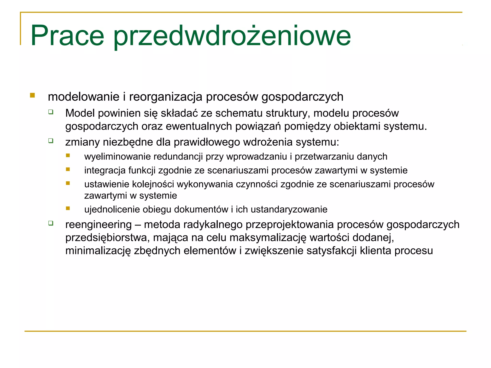 Prace przedwdrożeniowe
 modelowanie i reorganizacja procesów gospodarczych
 Model powinien się składać ze schematu struktury, modelu procesów
gospodarczych oraz ewentualnych powiązań pomiędzy obiektami systemu.
 zmiany niezbędne dla prawidłowego wdrożenia systemu:
 wyeliminowanie redundancji przy wprowadzaniu i przetwarzaniu danych
 integracja funkcji zgodnie ze scenariuszami procesów zawartymi w systemie
 ustawienie kolejności wykonywania czynności zgodnie ze scenariuszami procesów
zawartymi w systemie
 ujednolicenie obiegu dokumentów i ich ustandaryzowanie
 reengineering – metoda radykalnego przeprojektowania procesów gospodarczych
przedsiębiorstwa, mająca na celu maksymalizację wartości dodanej,
minimalizację zbędnych elementów i zwiększenie satysfakcji klienta procesu
 