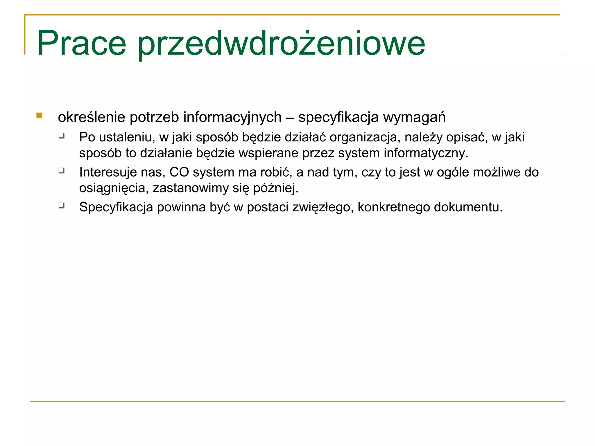 Prace przedwdrożeniowe
 określenie potrzeb informacyjnych – specyfikacja wymagań
 Po ustaleniu, w jaki sposób będzie działać organizacja, należy opisać, w jaki
sposób to działanie będzie wspierane przez system informatyczny.
 Interesuje nas, CO system ma robić, a nad tym, czy to jest w ogóle możliwe do
osiągnięcia, zastanowimy się później.
 Specyfikacja powinna być w postaci zwięzłego, konkretnego dokumentu.
 