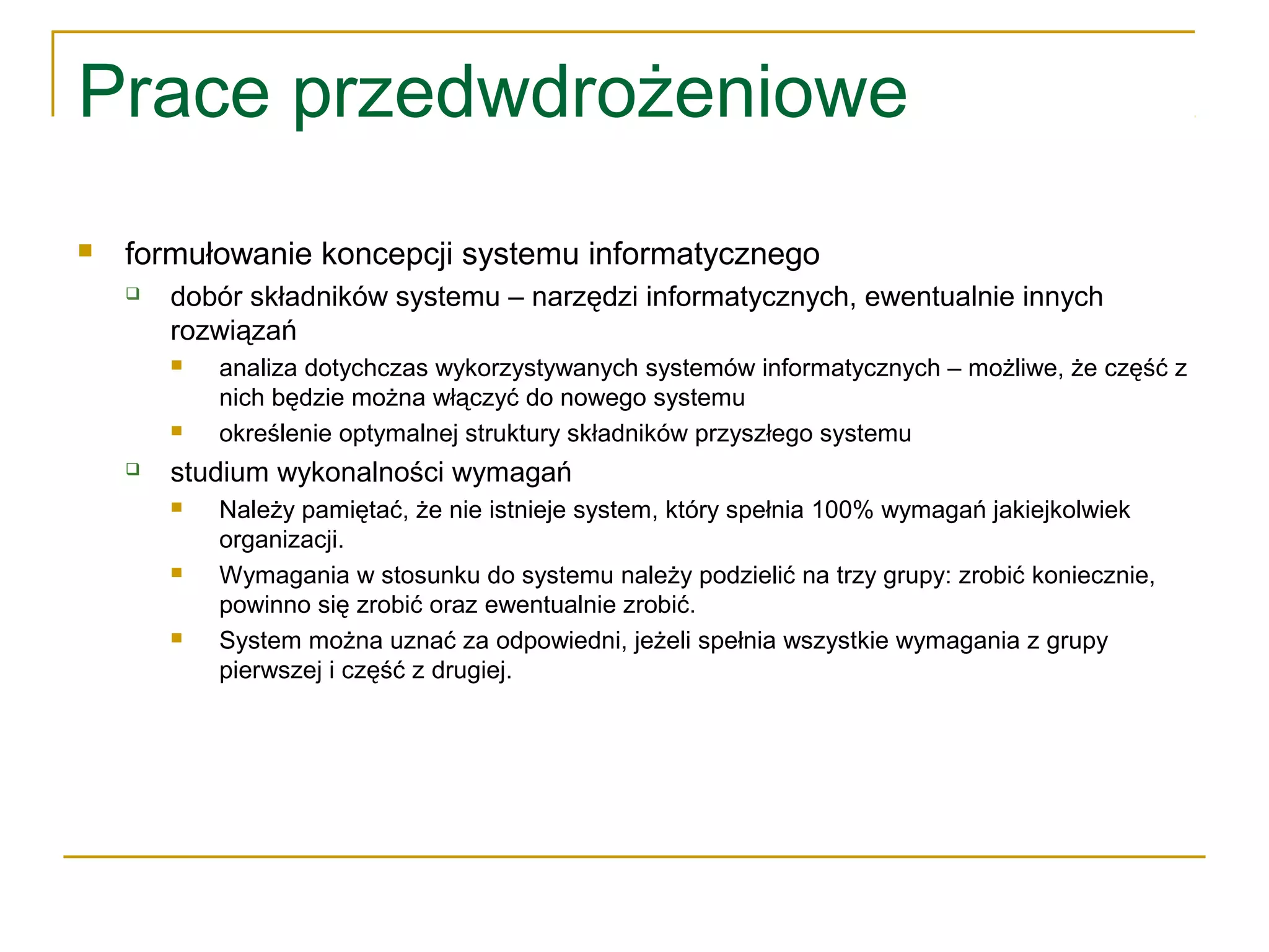 Prace przedwdrożeniowe
 formułowanie koncepcji systemu informatycznego
 dobór składników systemu – narzędzi informatycznych, ewentualnie innych
rozwiązań
 analiza dotychczas wykorzystywanych systemów informatycznych – możliwe, że część z
nich będzie można włączyć do nowego systemu
 określenie optymalnej struktury składników przyszłego systemu
 studium wykonalności wymagań
 Należy pamiętać, że nie istnieje system, który spełnia 100% wymagań jakiejkolwiek
organizacji.
 Wymagania w stosunku do systemu należy podzielić na trzy grupy: zrobić koniecznie,
powinno się zrobić oraz ewentualnie zrobić.
 System można uznać za odpowiedni, jeżeli spełnia wszystkie wymagania z grupy
pierwszej i część z drugiej.
 
