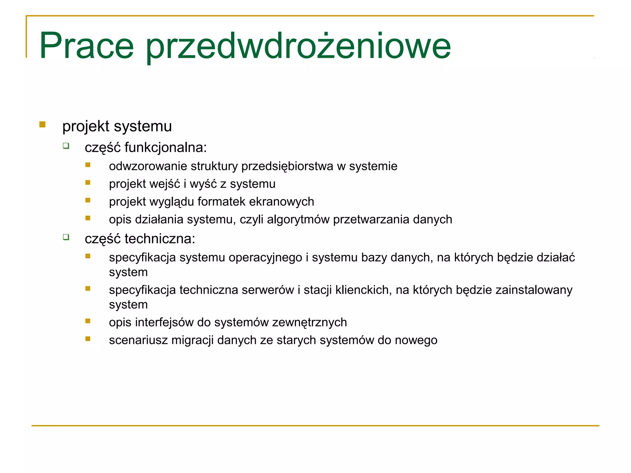Prace przedwdrożeniowe
 projekt systemu
 część funkcjonalna:
 odwzorowanie struktury przedsiębiorstwa w systemie
 projekt wejść i wyść z systemu
 projekt wyglądu formatek ekranowych
 opis działania systemu, czyli algorytmów przetwarzania danych
 część techniczna:
 specyfikacja systemu operacyjnego i systemu bazy danych, na których będzie działać
system
 specyfikacja techniczna serwerów i stacji klienckich, na których będzie zainstalowany
system
 opis interfejsów do systemów zewnętrznych
 scenariusz migracji danych ze starych systemów do nowego
 