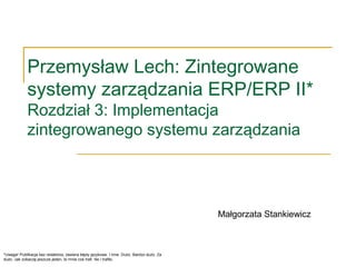 Przemysław Lech: Zintegrowane
systemy zarządzania ERP/ERP II*
Rozdział 3: Implementacja
zintegrowanego systemu zarządzania
*Uwaga! Publikacja bez redaktora, zawiera błędy językowe. I inne. Dużo. Bardzo dużo. Za
dużo. Jak zobaczę jeszcze jeden, to mnie coś trafi. No i trafiło.
Małgorzata Stankiewicz
 