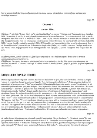 lest la lecture simple du Nouveau Testament, je ne donne aucune interprétation personnelle ou quelque sens
ésotérique aux mots !
pages 58
Chapitre 7
Au tout début
Où Jésus (P) a-t-il dit: "Je suis Dieu" ou "je suis l'égal de Dieu" ou encore "Vénérez-moi" ? demandai-je au Canadien
D.D. De nouveau, il me cita le plus galvaudé des versets du Nouveau Testament :"Au commencement était la parole,
et la parole était avec Dieu et la parole était Dieu." Jean 1:1(30) Veuillez noter que ce ne sont pas les termes de Jésus
(P). Ils appartiennent à Jean (ou celui qui est sensé les avoir écrits). Reconnus par tous les érudits chrétiens étudiant la
Bible, comme étant les mots d'un autre juif, Philo d'Alexandrie, qui les aurait écrits bien avant la naissance de Jean et
de Jésus (P) et qui n'a jamais fait état de la moindre inspiration (divine) en ce qui les concerne. Quelque soit le sens
que Philo a voulu propager autour de ces mots (que notre Jean a plagiés) (31) nous l'acceptons pour ce qu'il aura de
pire.
(30) Étrangement, durant toute ma vie, je n'ai pas rencontré un seul chrétien capable de me citer le premier
commandement pour tout prouver.
(31) Plagier: s'accaparer les œuvres artistiques d'autrui (œuvres écrites...) et les faire passer pour siennes en les
falsifiant, recopiant... Consultez l'ouvrage "La Bible est-elle la parole de Dieu", page 31, pour les plagiats importants
et nombreux.
pages 59
GRECQUE ET NON PAS HEBREU
Depuis la parution des vingt-sept volumes du Nouveau Testament en grec, une secte chrétienne a realisé sa propre
version et en a même changé le nom pour l'appeler "Les Ecritures gréco-chrétiennes". Je demandai au révérend s'il
connaissait la langue grecque ? "Oui" me répondit-il. Il l'avait étudié durant cinq années avant d'être diplômé. Je lui
demandai quel était le mot grec pour désigner Dieu, la première fois où il fut mentionné dans une citation : "Et le mot
fut avec Dieu "? Il ouvrit de grands yeux mais resta sans me répondre."Bon, répondis-je, le mot était Hotheos qui,
littéralement, signifie "le Dieu". Depuis que les Européens [(Américains du Nord inclus), Occidentaux*]. ont
développé l'usage des majuscules utilisées pour les noms propres et des minuscules utilisées pour les noms communs,
il est admis que le mot Dieu s'écrira avec une majuscule. Bref, Hotheos est transformé en "dieu" qui lui-même devient
alors "Dieu" " Dites-moi maintenant quel est le mot grec pour dire Dieu dans la deuxième citation de votre référence
"Et la parole était Dieu " ? Le révérend resta silencieux, non parce qu'il ne connaissait pas le grec ou parce qu'il avait
menti. Il en savait plus que cela mais les jeux étaient faits. je dis alors que le mot en fait était Tontheos qui signifie
"un dieu". Par rapport à votre système de traduction vous avez écrit ce deuxième mot "dieu" avec une minuscule et
non avec une majuscule. En d'autres termes, Tontheos devient "divinité". Les deux termes sont en fait exacts.
j'enchainai pour le révérend : "Mais, dans les Corinthiens 4:4, vous avez malhonnêtement changé vos systèmes
pages 60
de traduction en faisant usage de minuscule quand il s'agissait de Dieu et du diable, "... Dieu de ce monde".Le mot
grec pour Dieu est Hotheos, le même que celui de Jean 1: 1. "Pourquoi n'avez-vous pas été conséquents avec vos
systèmes de traduction ?" Si Paul fut inspiré pour écrire Hotheos le Dieu, pour le diable pourquoi l'a-t-il jalousé pour
cette majuscule "D" Dans le vieux testament, le Seigneur dit à Moïse:"... Vois, Je te fais Dieu pour le pharaon."
 