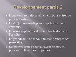 Développement partie 2L’entrée se servait certainement  pour entrer ou pour ressortir.Le donjon se servait pour emprisonner leur ennemie.La cours supérieur est où se situe le donjon et l’escalier.La grande tour se servait pour se protéger des projectiles.Les petites tours se servait aussi de moyen pour se protéger des projectiles.  