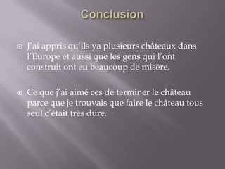 ConclusionJ’ai appris qu’ils ya plusieurs châteaux dans l’Europe et aussi que les gens qui l’ont construit ont eu beaucoup de misère.Ce que j’ai aimé ces de terminer le château parce que je trouvais que faire le château tous seul c’était très dure. 