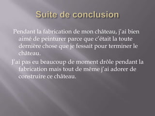 Suite de conclusion Pendant la fabrication de mon château, j’ai bien aimé de peinturer parce que c’était la toute dernière chose que je fessait pour terminer le château.J’ai pas eu beaucoup de moment drôle pendant la fabrication mais tout de même j’ai adorer de construire ce château.
