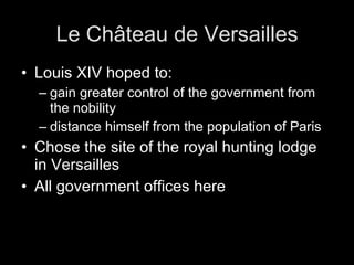 Le Château de Versailles Louis XIV hoped to: gain greater control of the government from the nobility distance himself from the population of Paris Chose the site of the royal hunting lodge in Versailles All government offices here
