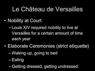 Le Château de Versailles Nobility at Court Louis XIV required nobility to live at Versailles for a certain amount of time each year Elaborate Ceremonies (strict etiquette) Waking up, going to bed Eating Getting dressed, getting undressed
