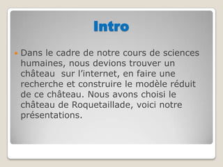 IntroDans le cadre de notre cours de sciences humaines, nous devions trouver un château  sur l’internet, en faire une recherche et construire le modèle réduit de ce château. Nous avons choisi le château de Roquetaillade, voici notre présentations.  